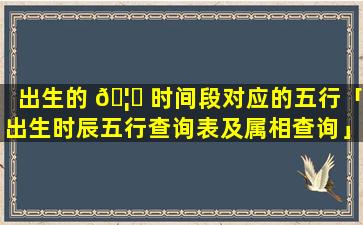 出生的 🦄 时间段对应的五行「出生时辰五行查询表及属相查询」